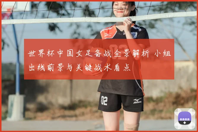 世界杯中国女足备战全景解析 小组出线前景与关键战术看点