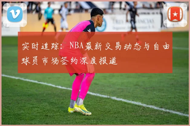 实时追踪：NBA最新交易动态与自由球员市场签约深度报道