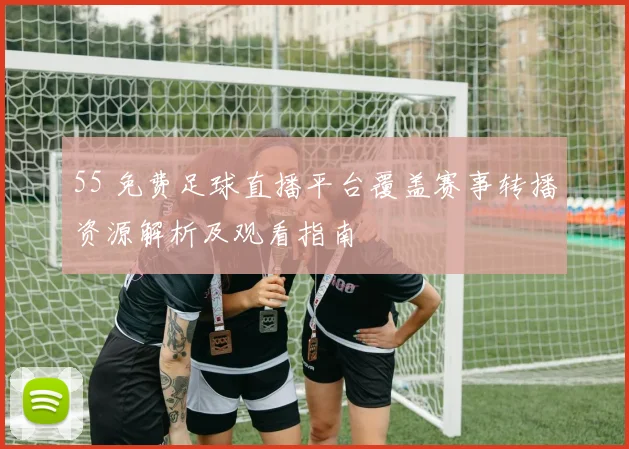 55 免费足球直播平台覆盖赛事转播资源解析及观看指南