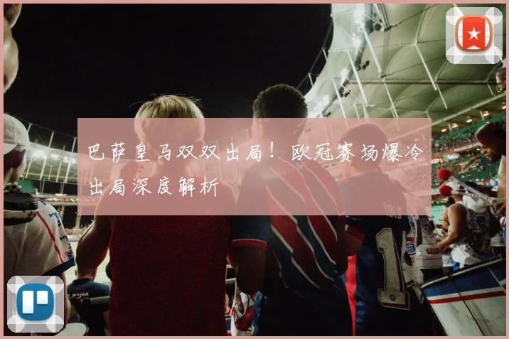 巴萨皇马双双出局！欧冠赛场爆冷出局深度解析