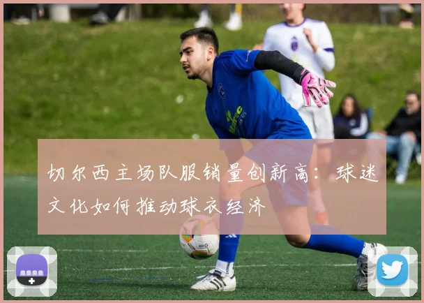 切尔西主场队服销量创新高：球迷文化如何推动球衣经济