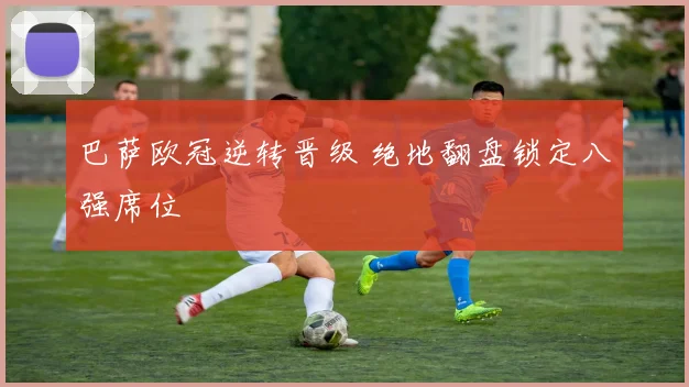 巴萨欧冠逆转晋级 绝地翻盘锁定八强席位