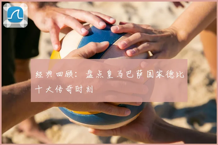 经典回顾：盘点皇马巴萨国家德比十大传奇时刻