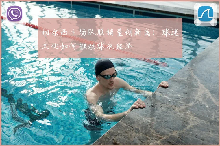 切尔西主场队服销量创新高：球迷文化如何推动球衣经济