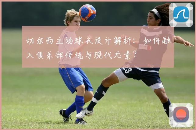 切尔西主场球衣设计解析：如何融入俱乐部传统与现代元素？