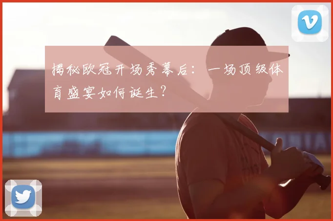 揭秘欧冠开场秀幕后：一场顶级体育盛宴如何诞生？