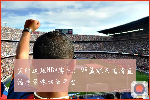 实时追踪NBA赛况：98篮球网高清直播与录像回放平台