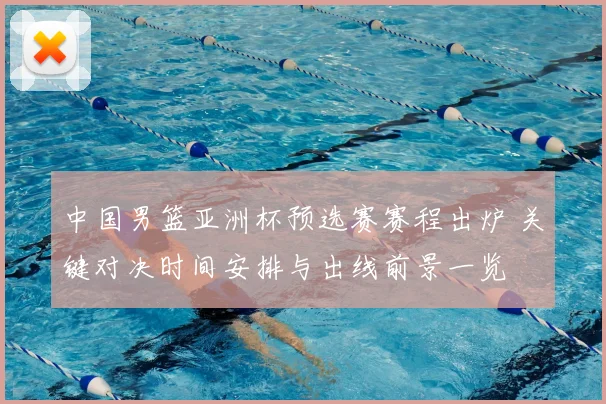 中国男篮亚洲杯预选赛赛程出炉 关键对决时间安排与出线前景一览