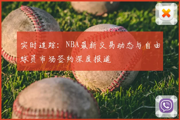 实时追踪：NBA最新交易动态与自由球员市场签约深度报道