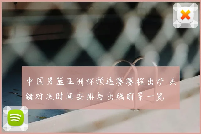 中国男篮亚洲杯预选赛赛程出炉 关键对决时间安排与出线前景一览