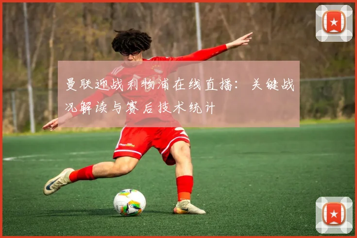 曼联迎战利物浦在线直播：关键战况解读与赛后技术统计